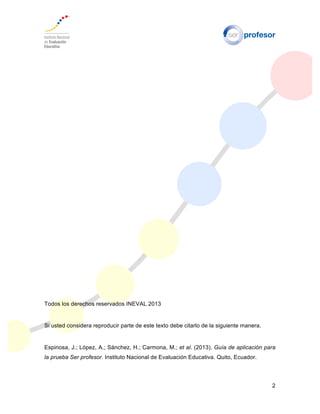 2
Todos los derechos reservados INEVAL 2013
Si usted considera reproducir parte de este texto debe citarlo de la siguiente manera.
Espinosa, J.; López, A.; Sánchez, H.; Carmona, M.; et al. (2013). Guía de aplicación para
la prueba Ser profesor. Instituto Nacional de Evaluación Educativa. Quito, Ecuador.
 