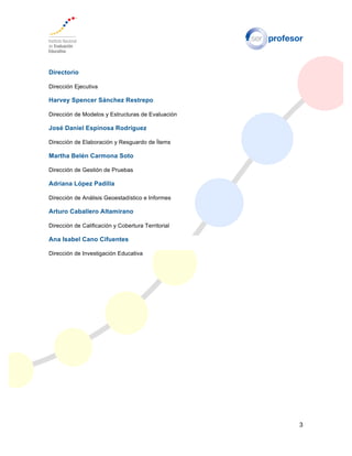 3
Directorio
Dirección Ejecutiva
Harvey Spencer Sánchez Restrepo
Dirección de Modelos y Estructuras de Evaluación
José Daniel Espinosa Rodríguez
Dirección de Elaboración y Resguardo de Ítems
Martha Belén Carmona Soto
Dirección de Gestión de Pruebas
Adriana López Padilla
Dirección de Análisis Geoestadístico e Informes
Arturo Caballero Altamirano
Dirección de Calificación y Cobertura Territorial
Ana Isabel Cano Cifuentes
Dirección de Investigación Educativa
 
