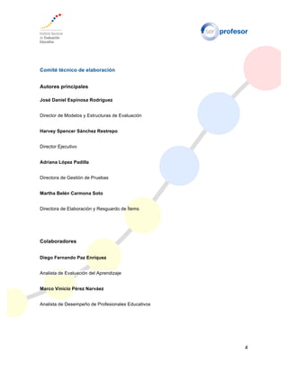 4
Comité técnico de elaboración
Autores principales
José Daniel Espinosa Rodríguez
Director de Modelos y Estructuras de Evaluación
Harvey Spencer Sánchez Restrepo
Director Ejecutivo
Adriana López Padilla
Directora de Gestión de Pruebas
Martha Belén Carmona Soto
Directora de Elaboración y Resguardo de Ítems
Colaboradores
Diego Fernando Paz Enríquez
Analista de Evaluación del Aprendizaje
Marco Vinicio Pérez Narváez
Analista de Desempeño de Profesionales Educativos
 