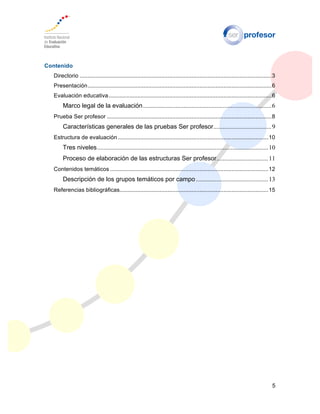 5
Contenido
Directorio ........................................................................................................................3
Presentación...................................................................................................................6
Evaluación educativa......................................................................................................6
Marco legal de la evaluación..................................................................................6
Prueba Ser profesor .......................................................................................................8
Características generales de las pruebas Ser profesor.....................................9
Estructura de evaluación ..............................................................................................10
Tres niveles.............................................................................................................10
Proceso de elaboración de las estructuras Ser profesor.................................11
Contenidos temáticos ...................................................................................................12
Descripción de los grupos temáticos por campo ..............................................13
Referencias bibliográficas.............................................................................................15
 
