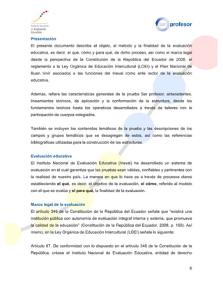 6
Presentación
El presente documento describe el objeto, el método y la finalidad de la evaluación
educativa, es decir, el qué, cómo y para qué, de dicho proceso, así como el marco legal
desde la perspectiva de la Constitución de la República del Ecuador de 2008, el
reglamento a la Ley Orgánica de Educación Intercultural (LOEI) y el Plan Nacional de
Buen Vivir asociados a las funciones del Ineval como ente rector de la evaluación
educativa.
Además, refiere las características generales de la prueba Ser profesor, antecedentes,
lineamientos técnicos, de aplicación y la conformación de la estructura, desde los
fundamentos teóricos hasta los operativos desarrollados a través de talleres con la
participación de cuerpos colegiados.
También se incluyen los contenidos temáticos de la prueba y las descripciones de los
campos y grupos temáticos que se desagregan de estos, así como las referencias
bibliográficas utilizadas para la construcción de las estructuras.
Evaluación educativa
El Instituto Nacional de Evaluación Educativa (Ineval) ha desarrollado un sistema de
evaluación en el cual garantiza que las pruebas sean válidas, confiables y pertinentes con
la realidad de nuestro país. La manera en que lo hace es a través de procesos claros
estableciendo el qué, es decir, el objetivo de la evaluación, el cómo, referido al modelo
con el que se evalúa y el para qué, la finalidad de la evaluación.
Marco legal de la evaluación
El artículo 346 de la Constitución de la República del Ecuador señala que “existirá una
institución pública con autonomía de evaluación integral interna y externa, que promueva
la calidad de la educación” (Constitución de la República del Ecuador, 2008, p. 160). Así
mismo, en la Ley Orgánica de Educación Intercultural (LOEI) señala lo siguiente:
Artículo 67. De conformidad con lo dispuesto en el artículo 346 de la Constitución de la
República, créase el Instituto Nacional de Evaluación Educativa, entidad de derecho
 