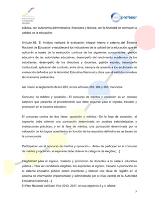 7
público, con autonomía administrativa, financiera y técnica, con la finalidad de promover la
calidad de la educación.
Artículo 68. El Instituto realizará la evaluación integral interna y externa del Sistema
Nacional de Educación y establecerá los indicadores de la calidad de la educación, que se
aplicarán a través de la evaluación continua de los siguientes componentes: gestión
educativa de las autoridades educativas, desempeño del rendimiento académico de los
estudiantes, desempeño de los directivos y docentes, gestión escolar, desempeño
institucional, aplicación del currículo, entre otros, siempre de acuerdo a los estándares de
evaluación definidos por la Autoridad Educativa Nacional y otros que el instituto considere
técnicamente pertinentes.
Así mismo el reglamento de la LOEI, en los artículos 263, 264 y 265, menciona:
Concurso de méritos y oposición.- El concurso de méritos y oposición es un proceso
selectivo que prescribe el procedimiento que debe seguirse para el ingreso, traslado y
promoción en el sistema educativo.
El concurso consta de dos fases: oposición y méritos.- En la fase de oposición, el
aspirante debe obtener una puntuación determinada en pruebas estandarizadas y
evaluaciones prácticas; y en la fase de méritos, una puntuación determinada por la
valoración de los logros acreditados en función de los requisitos definidos en las bases de
la convocatoria.
Participación en el concurso de méritos y oposición.- Antes de participar en el concurso
de méritos y oposición, el aspirante debe obtener la categoría de elegible […]
Elegibilidad para el ingreso, traslado y promoción de docentes a la carrera educativa
pública.- Para ser candidatos elegibles, los aspirantes al ingreso, traslado o promoción en
el sistema educativo público deben inscribirse y obtener una clave de registro en el
sistema de información implementado y administrado por el nivel central de la Autoridad
Educativa Nacional […]
El Plan Nacional del Buen Vivir 2013- 2017, en sus objetivos 3 y 4, afirma:
 