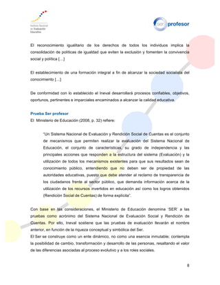 8
El reconocimiento igualitario de los derechos de todos los individuos implica la
consolidación de políticas de igualdad que eviten la exclusión y fomenten la convivencia
social y política […]
El establecimiento de una formación integral a fin de alcanzar la sociedad socialista del
conocimiento […]
De conformidad con lo establecido el Ineval desarrollará procesos confiables, objetivos,
oportunos, pertinentes e imparciales encaminados a alcanzar la calidad educativa.
Prueba Ser profesor
El Ministerio de Educación (2008, p. 32) refiere:
“Un Sistema Nacional de Evaluación y Rendición Social de Cuentas es el conjunto
de mecanismos que permiten realizar la evaluación del Sistema Nacional de
Educación, el conjunto de características, su grado de independencia y las
principales acciones que responden a la estructura del sistema (Evaluación) y la
utilización de todos los mecanismos existentes para que sus resultados sean de
conocimiento público, entendiendo que no deben ser de propiedad de las
autoridades educativas, puesto que debe atender al reclamo de transparencia de
los ciudadanos frente al sector público, que demanda información acerca de la
utilización de los recursos invertidos en educación así como los logros obtenidos
(Rendición Social de Cuentas) de forma explícita”.
Con base en las consideraciones, el Ministerio de Educación denomina ‘SER’ a las
pruebas como acrónimo del Sistema Nacional de Evaluación Social y Rendición de
Cuentas. Por ello, Ineval sostiene que las pruebas de evaluación llevarán el nombre
anterior, en función de la riqueza conceptual y simbólica del Ser.
El Ser se construye como un ente dinámico, no como una esencia inmutable; contempla
la posibilidad de cambio, transformación y desarrollo de las personas, resaltando el valor
de las diferencias asociadas al proceso evolutivo y a los roles sociales.
 