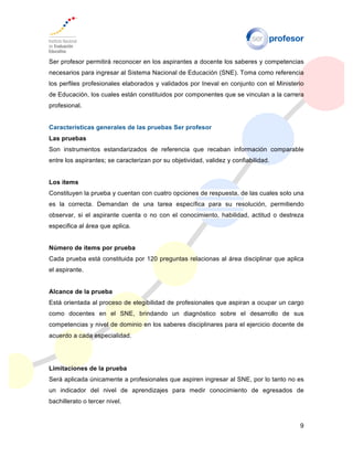 9
Ser profesor permitirá reconocer en los aspirantes a docente los saberes y competencias
necesarios para ingresar al Sistema Nacional de Educación (SNE). Toma como referencia
los perfiles profesionales elaborados y validados por Ineval en conjunto con el Ministerio
de Educación, los cuales están constituidos por componentes que se vinculan a la carrera
profesional.
Características generales de las pruebas Ser profesor
Las pruebas
Son instrumentos estandarizados de referencia que recaban información comparable
entre los aspirantes; se caracterizan por su objetividad, validez y confiabilidad.
Los ítems
Constituyen la prueba y cuentan con cuatro opciones de respuesta, de las cuales solo una
es la correcta. Demandan de una tarea específica para su resolución, permitiendo
observar, si el aspirante cuenta o no con el conocimiento, habilidad, actitud o destreza
especifica al área que aplica.
Número de ítems por prueba
Cada prueba está constituida por 120 preguntas relacionas al área disciplinar que aplica
el aspirante.
Alcance de la prueba
Está orientada al proceso de elegibilidad de profesionales que aspiran a ocupar un cargo
como docentes en el SNE, brindando un diagnóstico sobre el desarrollo de sus
competencias y nivel de dominio en los saberes disciplinares para el ejercicio docente de
acuerdo a cada especialidad.
Limitaciones de la prueba
Será aplicada únicamente a profesionales que aspiren ingresar al SNE, por lo tanto no es
un indicador del nivel de aprendizajes para medir conocimiento de egresados de
bachillerato o tercer nivel.
 
