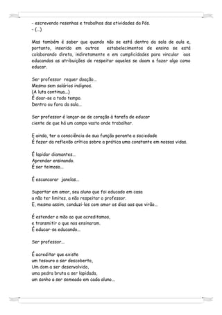 - escrevendo resenhas e trabalhos das atividades da Pós.
- (...)

Mas também é saber que quando não se está dentro da sala de aula e,
portanto, inserido em outros      estabelecimentos de ensino se está
colaborando direta, indiretamente e em cumplicidades para vincular aos
educandos as atribuições de respeitar aqueles se doam a fazer algo como
educar.

Ser professor requer doação...
Mesmo sem salários indignos.
(A luta continua...)
É doar-se a todo tempo.
Dentro ou fora da sala...

Ser professor é lançar-se de coração à tarefa de educar
ciente de que há um campo vasto onde trabalhar.

E ainda, ter a consciência de sua função perante a sociedade
É fazer da reflexão crítica sobre a prática uma constante em nossas vidas.

É lapidar diamantes...
Aprender ensinando.
É ser teimoso...

É escancarar janelas...

Suportar em amor, seu aluno que foi educado em casa
a não ter limites, a não respeitar o professor.
E, mesmo assim, conduzi-los com amor os dias aos que virão...

É estender a mão ao que acreditamos,
e transmitir o que nos ensinaram.
É educar-se educando...

Ser professor...

É acreditar que existe
um tesouro a ser descoberto,
Um dom a ser desenvolvido,
uma pedra bruta a ser lapidada,
um sonho a ser semeado em cada aluno...
 