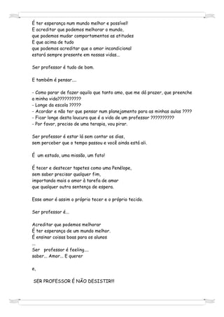 É ter esperança num mundo melhor e possível!
E acreditar que podemos melhorar o mundo,
que podemos mudar comportamentos as atitudes
E que acima de tudo
que podemos acreditar que o amor incondicional
estará sempre presente em nossas vidas...

Ser professor é tudo de bom.

E também é pensar....

- Como parar de fazer aquilo que tanto amo, que me dá prazer, que preenche
a minha vida??????????
- Longe da escola ?????
- Acordar e não ter que pensar num planejamento para as minhas aulas ????
- Ficar longe desta loucura que é a vida de um professor ??????????
- Por favor, preciso de uma terapia, vou pirar.

Ser professor é estar lá sem contar os dias,
sem perceber que o tempo passou e você ainda está ali.

É um estado, uma missão, um fato!

É tecer e destecer tapetes como uma Penélope,
sem saber precisar qualquer fim,
importando mais o amor à tarefa de amar
que qualquer outra sentença de espera.

Esse amor é assim o próprio tecer e o próprio tecido.

Ser professor é...

Acreditar que podemos melhorar
É ter esperança de um mundo melhor.
É ensinar coisas boas para os alunos
...
Ser professor é feeling....
saber... Amor... E querer

e,

SER PROFESSOR É NÃO DESISTIR!!!
 