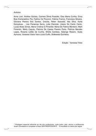 Autores:

Anne Lieri, Andrea Gomes, Carmen Silvia Presotto, Elsa Maria Cunha, Erica
Bosi Esmeraldino Pio, Fatima Ce Piccinini, Fátima Franco, Francisca Silveira,
Giovana Pereira Dos Santos, Gracita, Helen Azevedo, Ildo Silva, Karla
Gonçalves, , Léa Paraense Serra, Lidia Clamote, Liliane Do Canto Canto,
Lucas Alves Simas, Maria Cristina G Pimentel, Maria De Fátima Monteiro, Marli
Fiorentin, Marly Caputo, Patricia De Cassia Pereira Porto, Patrícia Mendes
Lopes, Rosana Leitão da Cunha, Sheila Cardoso, Solange Rossini, Suely
Aymone, Vanessa Vieira Vera Lúcia Ciuffo, Walewska Quinteiro



                                                               Edição: Vanessa Viera




* Postagem especial referente ao dia dos professores, onde todos, pais, alunos e professores
foram convidados a completar a frase SER PROFESSOR É... O resultado é o texto que segue.
 