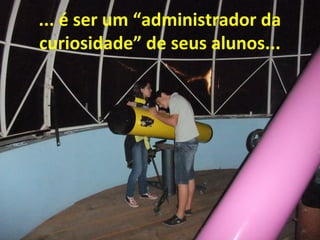 ... é ser um “administrador da
curiosidade” de seus alunos...

 
