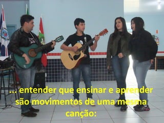 ... entender que ensinar e aprender
são movimentos de uma mesma
canção:

 