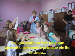 o aluno sentir-se feliz pelo que
aprendeu com você e pelo que ele lhe
ensinou...

 