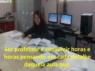 Ser professor é consumir horas e
horas pensando em cada detalhe
daquela aula que,

 