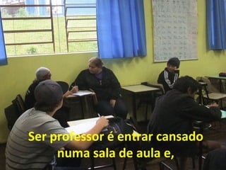 Ser professor é entrar cansado
numa sala de aula e,

 