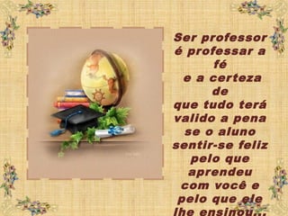 Ser professor
é professar a
fé
e a certeza
de
que tudo terá
valido a pena
se o aluno
sentir-se feliz
pelo que
aprendeu
com você e
pelo que ele
lhe ensinou...
 