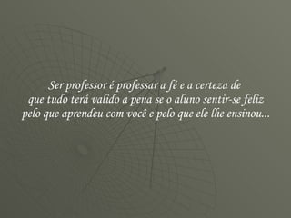 Ser professor é professar a fé e a certeza de  que tudo terá valido a pena se o aluno sentir-se feliz pelo que aprendeu com você e pelo que ele lhe ensinou...  