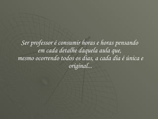 Ser professor é consumir horas e horas pensando  em cada detalhe daquela aula que,  mesmo ocorrendo todos os dias, a cada dia é única e original... 