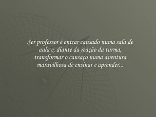Ser professor é entrar cansado numa sala de aula e, diante da reação da turma, transformar o cansaço numa aventura maravilhosa de ensinar e aprender... 