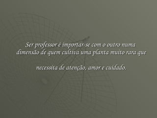 Ser professor é importar-se com o outro numa  dimensão de quem cultiva uma planta muito rara que  necessita de atenção, amor e cuidado. 