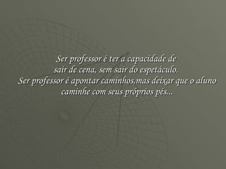 Ser professor é ter a capacidade de  sair de cena, sem sair do espetáculo.  Ser professor é apontar caminhos,mas deixar que o aluno caminhe com seus próprios pés... 