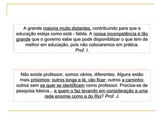 A grande maioria muito distantes, contribuindo para que a
educação esteja como está - falida. A nossa incompetência é tão
grande que o governo sabe que pode disponibilizar o que tem de
melhor em educação, pois não colocaremos em prática.
Prof. I.

Não existe professor, somos vários, diferentes. Alguns estão
mais próximos; outros longe e lá, vão ficar; outros a caminho;
outros sem se quer se identificam como professor. Precisa-se de
pesquisa básica... e quem o faz levando em consideração a uma
rede enorme como a do Rio? Prof. J.

 