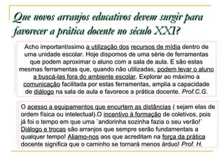 Que novos arranjos educativos devem surgir para
favorecer a prática docente no século XXI?
Acho importantíssimo a utilização dos recursos de mídia dentro de
uma unidade escolar. Hoje dispomos de uma série de ferramentas
que podem aproximar o aluno com a sala de aula. E são estas
mesmas ferramentas que, quando não utilizadas, podem levar o aluno
a buscá-las fora do ambiente escolar. Explorar ao máximo a
comunicação facilitada por estas ferramentas, amplia a capacidade
de diálogo na sala de aula e favorece a prática docente. Prof.C.G.
O acesso a equipamentos que encurtem as distâncias ( sejam elas de
ordem física ou intelectual).O incentivo à formação de coletivos, pois
já foi o tempo em que uma `andorinha sozinha fazia o seu verão!´
Diálogo e trocas são arranjos que sempre serão fundamentais a
qualquer tempo! Aliamo-nos aos que acreditam na força da prática
docente significa que o caminho se tornará menos árduo! Prof. H.

 