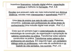 Incentivos financeiros; inclusão digital efetiva; capacitação
contínua e melhoria na formação. Prof. A.B.
Escolas que possuam cada vez mais instrumental que diminua
distância, escolas mais interessantes e aparelhadas Prof.F.F.
Uma área de ensino que saia da sala e aula; Palestras,
encontros, vivências com profissionais de várias áreas do
conhecimento.Uma inclusão digital mais ampla . Prof. C.J.
Creio que em primeiro lugar a sistematização de saberes,
metodologia de construção, de organização e apropriação de
saberes construídos na prática. Transformar estes saberes
construídos na prática. Transformar estes saberes dos
professores em escritura. Em segundo lugar, um verdadeiro
diálogo entre os professores, num mês de conferência e os
Gadotti da vida sentados, nos ouvindo. Prof. J.G.

 
