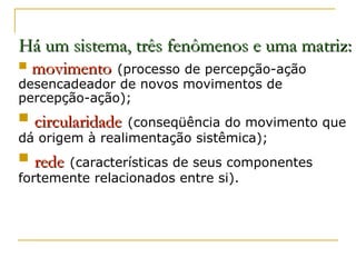 Há um sistema, três fenômenos e uma matriz:


movimento (processo de percepção-ação

desencadeador de novos movimentos de
percepção-ação);



circularidade (conseqüência do movimento que

dá origem à realimentação sistêmica);



rede (características de seus componentes

fortemente relacionados entre si).

 