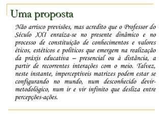 Uma proposta
Não arrisco previsões, mas acredito que o Professor do
Século XXI enraíza-se no presente dinâmico e no
processo de constituição de conhecimentos e valores
éticos, estéticos e políticos que emergem na realização
da práxis educativa – presencial ou à distância, a
partir de recorrentes interações com o meio. Talvez,
neste instante, imperceptíveis matrizes podem estar se
configurando no mundo, num desconhecido devirmetodológico, num ir e vir infinito que desliza entre
percepções-ações.

 