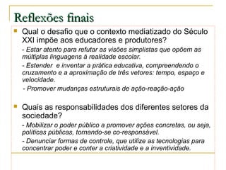 Reflexões finais


Qual o desafio que o contexto mediatizado do Século
XXI impõe aos educadores e produtores?
- Estar atento para refutar as visões simplistas que opõem as
múltiplas linguagens à realidade escolar.
- Estender e inventar a prática educativa, compreendendo o
cruzamento e a aproximação de três vetores: tempo, espaço e
velocidade.
- Promover mudanças estruturais de ação-reação-ação



Quais as responsabilidades dos diferentes setores da
sociedade?
- Mobilizar o poder público a promover ações concretas, ou seja,
políticas públicas, tornando-se co-responsável.
- Denunciar formas de controle, que utilize as tecnologias para
concentrar poder e conter a criatividade e a inventividade.

 