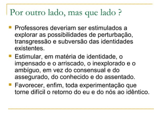 Por outro lado, mas que lado ?






Professores deveriam ser estimulados a
explorar as possibilidades de perturbação,
transgressão e subversão das identidades
existentes.
Estimular, em matéria de identidade, o
impensado e o arriscado, o inexplorado e o
ambíguo, em vez do consensual e do
assegurado, do conhecido e do assentado.
Favorecer, enfim, toda experimentação que
torne difícil o retorno do eu e do nós ao idêntico.

 