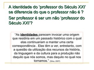 A identidade do ‘professor do Século XXI’
se diferencia do que o professor não é ?
Ser professor é ser um não ‘professor do
Século XXI’?
“As identidades parecem invocar uma origem
que residiria em um passado histórico com o qual
elas continuariam a manter uma certa
correspondência . Elas têm a ver, entretanto, com
a questão da utilização dos recursos da história,
da linguagem e da cultura para a produção não
daquilo que nós somos, mas daquilo no qual nos
tornamos.” (Silva, 2007)

 