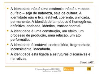 







A identidade não é uma essência; não é um dado
ou fato – seja de natureza, seja de cultura. A
identidade não é fixa, estável, coerente, unificada,
permanente. A identidade tampouco é homogênea,
definitiva, acabada, idêntica, transcendental.
A identidade é uma construção, um efeito, um
processo de produção, uma relação, um ato
performático.
A identidade é instável, contraditória, fragmentada,
inconsistente, inacabada.
A identidade está ligada a estruturas discursivas e
narrativas.
Stuart, 1997
4º Encontro Internacional RIO MÍDIA
Ser Professor no Século XXI

 