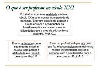 O que é ser professor no século XXI
É trabalhar com uma realidade ainda no
século XX e se encontrar num período de
transição. É ter um desafio de praticar o
ato de ensinar e acompanhar as
transformações sociais em meio as
dificuldades que a área de educação se
encontra. Prof. C.J.
É estar antenado com o
seu entorno e com o
mundo, sem perder a
afetividade e o respeito
pelo outro. Prof. H.

É ser um profissional que luta pelo
que faz e busca meios para melhorar;
recebe investimentos diretos e
contribui com o seu trabalho para o
bem comum. Prof. A. B.

 