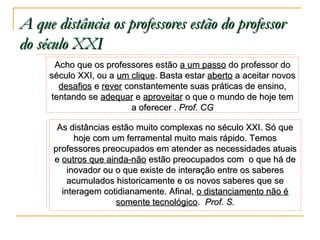A que distância os professores estão do professor
do século XXI
Acho que os professores estão a um passo do professor do
século XXI, ou a um clique. Basta estar aberto a aceitar novos
desafios e rever constantemente suas práticas de ensino,
tentando se adequar e aproveitar o que o mundo de hoje tem
a oferecer . Prof. CG
As distâncias estão muito complexas no século XXI. Só que
hoje com um ferramental muito mais rápido. Temos
professores preocupados em atender as necessidades atuais
e outros que ainda-não estão preocupados com o que há de
inovador ou o que existe de interação entre os saberes
acumulados historicamente e os novos saberes que se
interagem cotidianamente. Afinal, o distanciamento não é
somente tecnológico. Prof. S.

 