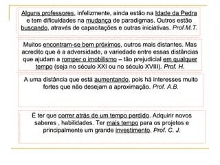 Alguns professores, infelizmente, ainda estão na Idade da Pedra
e tem dificuldades na mudança de paradigmas. Outros estão
buscando, através de capacitações e outras iniciativas. Prof.M.T.
Muitos encontram-se bem próximos, outros mais distantes. Mas
acredito que é a adversidade, a variedade entre essas distâncias
que ajudam a romper o imobilismo – tão prejudicial em qualquer
tempo (seja no século XXI ou no século XVIII). Prof. H.
A uma distância que está aumentando, pois há interesses muito
fortes que não desejam a aproximação. Prof. A.B.

É ter que correr atrás de um tempo perdido. Adquirir novos
saberes , habilidades. Ter mais tempo para os projetos e
principalmente um grande investimento. Prof. C. J.

 