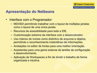 Apresentação do Netbeans Interface com o Programador: MDI/SDI permitindo trabalhar com o layout de múltiplas janelas como o layout de uma única janela. Recursos de acessibilidade para toda a IDE. Customização extrema da interface com o desenvolvedor. Uso intenso de ícones como distintivo de arquivos e objetos, permitindo o reconhecimento instantâneo de informações. Anotações no editor de fontes para uma melhor orientação. Assistentes para uma gama extensa de tarefas de configuração e desenvolvimento.  Aplicação de Workspaces a fim de dividir o trabalho de forma organizada e intuitiva. 