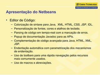 Apresentação do Netbeans Editor de Código:  Colorização de sintaxe para Java,  XML, HTML, CSS, JSP, IDL. Personalização de fontes, cores e atalhos de teclado.  Parsing de código em tempo-real com a marcação de erros. Popup de documentação Javadoc para as APIs. Complementação de código avançada para Java, HTML, XML, JSP. Endentação automática com parametrização dos mecanismos de endentação. Uso de toolbars para uma rápida navegação pelos recursos mais comumente usados.  Uso de macros e abreviações. 