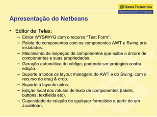 Apresentação do Netbeans Editor de Telas: Editor WYSIWYG com o recurso "Test Form".  Paleta de componentes com os componentes AWT e Swing pré-instalados.  Mecanismo de inspeção de componentes que exibe a árvore de componentes e suas propriedades.  Geração automática de código, podendo ser protegido contra edição.  Suporte a todos os layout managers do AWT e do Swing, com o recurso de drag & drop.  Suporte a layouts nulos.  Edição local dos rótulos de texto de componentes (labels, buttons, textfields etc).  Capacidade de criação de qualquer formulário a partir de um JavaBean.  