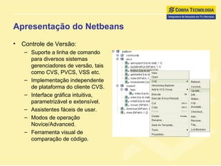 Apresentação do Netbeans Controle de Versão: Suporte a linha de comando para diversos sistemas gerenciadores de versão, tais como CVS, PVCS, VSS etc. Implementação independente de plataforma do cliente CVS. Interface gráfica intuitiva, parametrizável e extensível. Assistentes fáceis de usar.  Modos de operação Novice/Advanced. Ferramenta visual de comparação de código. 