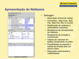 Apresentação do Netbeans Debugger:  Depuração remota de código. Comandos - Step Over, Step Into, Step Out, Run to Cursor. Modificação de variáveis e verificadores (watches). Breakpoints de entrada/saída de métodos.  Breakpoints de exceção e condicionais. Valores de variáveis em tooltips diretamente no editor.  Possibilidade de exportar o estado de threads para um arquivo texto.  Depuração multi-sessão e multithreaded. 
