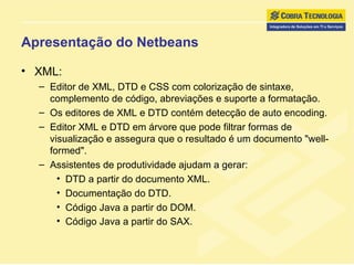 Apresentação do Netbeans XML: Editor de XML, DTD e CSS com colorização de sintaxe, complemento de código, abreviações e suporte a formatação.  Os editores de XML e DTD contém detecção de auto encoding.  Editor XML e DTD em árvore que pode filtrar formas de visualização e assegura que o resultado é um documento "well-formed".  Assistentes de produtividade ajudam a gerar: DTD a partir do documento XML. Documentação do DTD. Código Java a partir do DOM. Código Java a partir do SAX.   