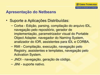 Apresentação do Netbeans Suporte a Aplicações Distribuídas: Corba - Edição, parsing, compilação do arquivo IDL, navegação pelo repositório, gerador de implementação, parametrizador visual do Portable Object Adapter, navegador do Naming System, analizador do IOR, assistentes para IDL e CORBA. RMI - Compilação, execução, navegação pelo Registry, assistentes e templates, navegação pelo Activation System. JNDI - navegação, geração de código. JINI - suporte nativo. 