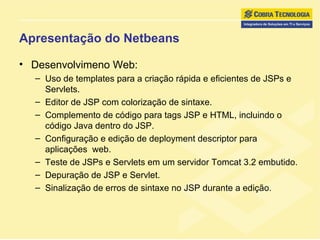Apresentação do Netbeans Desenvolvimeno Web: Uso de templates para a criação rápida e eficientes de JSPs e Servlets.  Editor de JSP com colorização de sintaxe.  Complemento de código para tags JSP e HTML, incluindo o código Java dentro do JSP.  Configuração e edição de deployment descriptor para aplicações  web. Teste de JSPs e Servlets em um servidor Tomcat 3.2 embutido. Depuração de JSP e Servlet.  Sinalização de erros de sintaxe no JSP durante a edição. 