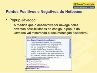 Pontos Positivos e Negativos do Netbeans Popup Javadoc: A medida que o desenvolvedor navega pelas diversas possibilidades de código, o popup do Javadoc vai mostrando a documentação disponível. 