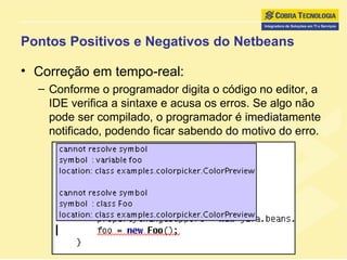Pontos Positivos e Negativos do Netbeans Correção em tempo-real:  Conforme o programador digita o código no editor, a IDE verifica a sintaxe e acusa os erros. Se algo não pode ser compilado, o programador é imediatamente notificado, podendo ficar sabendo do motivo do erro. 