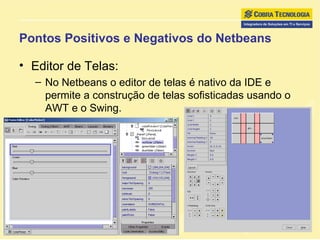 Pontos Positivos e Negativos do Netbeans Editor de Telas: No Netbeans o editor de telas é nativo da IDE e permite a construção de telas sofisticadas usando o AWT e o Swing. 
