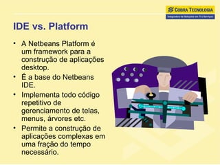 IDE vs. Platform A Netbeans Platform é um framework para a construção de aplicações desktop. É a base do Netbeans IDE. Implementa todo código repetitivo de gerenciamento de telas, menus, árvores etc. Permite a construção de aplicações complexas em uma fração do tempo necessário. 