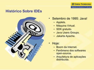 Histórico Sobre IDEs Setembro de 1995: Java! Applets. Máquina Virtual. SDK gratuito. Java Users Groups. Jakarta Apache. Hoje: Boom da Internet. Fenômeno dos softwares open-source. Arquitetura de aplicações distribuída. 