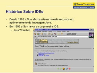 Histórico Sobre IDEs Desde 1995 a Sun Microsystems investe recursos no aprimoramento da linguagem Java. Em 1996 a Sun lança a sua primeira IDE:  Java Workshop 