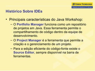 Histórico Sobre IDEs Principais características do Java Workshop: O  Portfolio Manager  funciona como um repositório de projetos em Java. Essa ferramenta permite o compartilhamento de código dentro da equipe de desenvolvimento. O  Project Manager  é a ferramenta que permite a criação e o gerenciamento de um projeto. Para a edição eficiente do código-fonte existe o  Source Editor , sempre disponível na barra de ferramentas. 
