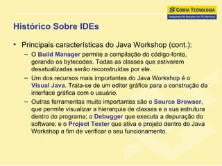 Histórico Sobre IDEs Principais características do Java Workshop (cont.): O  Build Manager  permite a compilação do código-fonte, gerando os bytecodes. Todas as classes que estiverem desatualizadas serão reconstruídas por ele. Um dos recursos mais importantes do Java Workshop é o  Visual Java . Trata-se de um editor gráfico para a construção da interface gráfica com o usuário.  Outras ferramentas muito importantes são o  Source Browser , que permite visualizar a hierarquia de classes e a sua estrutura dentro do programa; o  Debugger  que executa a depuração do software; e o  Project Tester  que ativa o projeto dentro do Java Workshop a fim de verificar o seu funcionamento. 